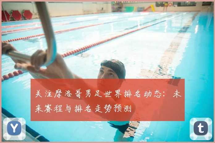 关注摩洛哥男足世界排名动态：未来赛程与排名走势预测