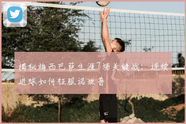 揭秘梅西巴萨生涯7场关键战:连续进球如何征服诺坎普