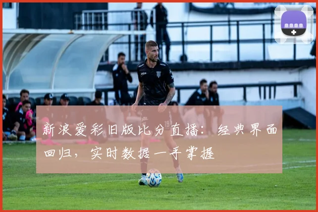 新浪爱彩旧版比分直播：经典界面回归，实时数据一手掌握
