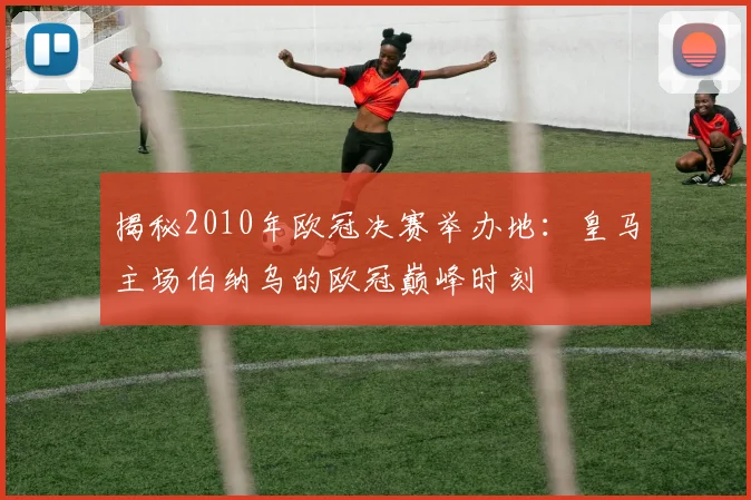 揭秘2010年欧冠决赛举办地：皇马主场伯纳乌的欧冠巅峰时刻