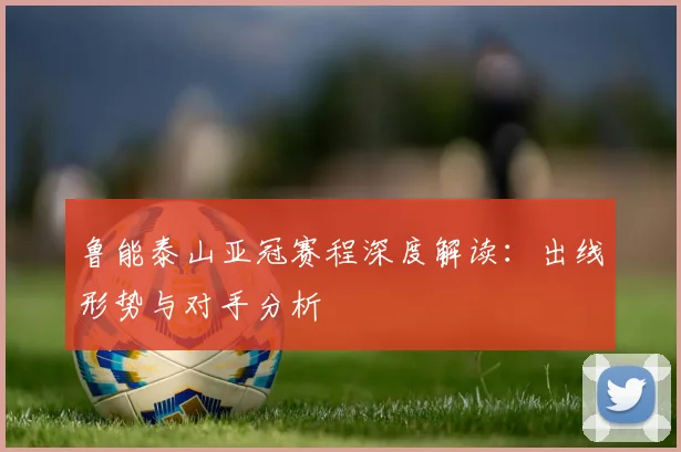 鲁能泰山亚冠赛程深度解读：出线形势与对手分析