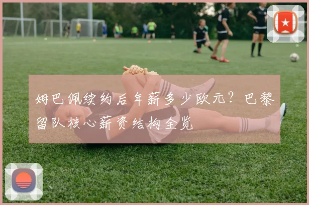 姆巴佩续约后年薪多少欧元?巴黎留队核心薪资结构全览