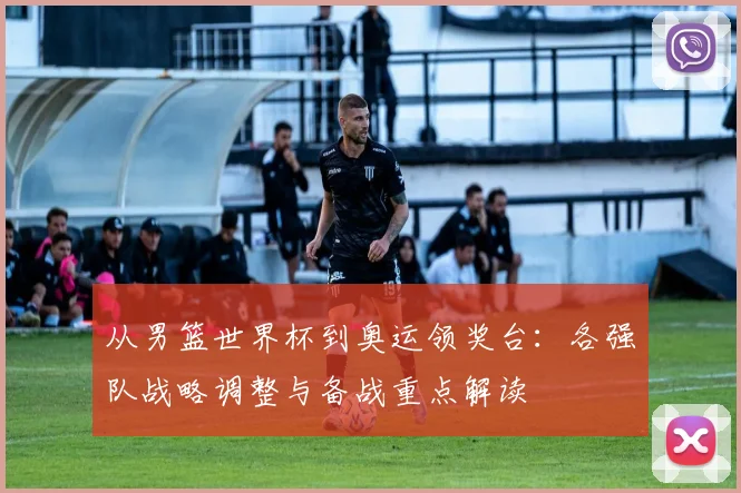 从男篮世界杯到奥运领奖台:各强队战略调整与备战重点解读
