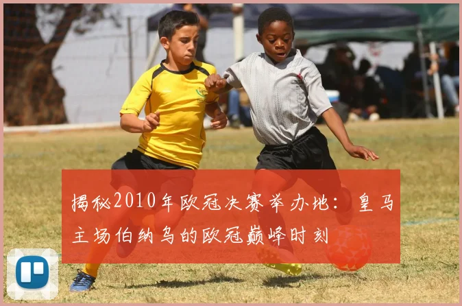 揭秘2010年欧冠决赛举办地：皇马主场伯纳乌的欧冠巅峰时刻