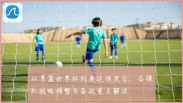 从男篮世界杯到奥运领奖台:各强队战略调整与备战重点解读