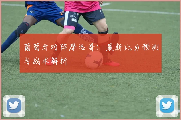 葡萄牙对阵摩洛哥：最新比分预测与战术解析