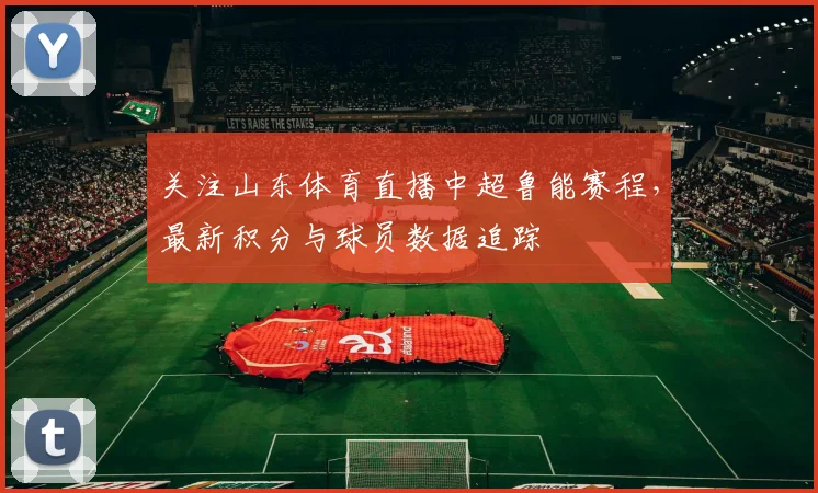关注山东体育直播中超鲁能赛程,最新积分与球员数据追踪
