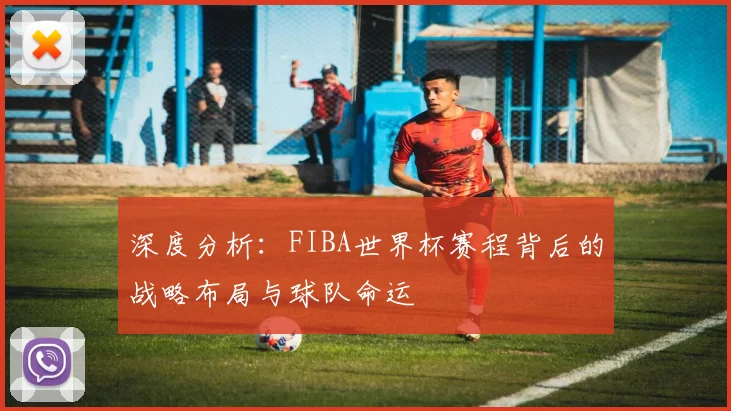 深度分析:FIBA世界杯赛程背后的战略布局与球队命运
