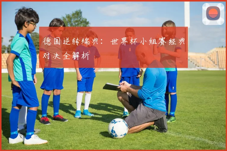 德国逆转瑞典：世界杯小组赛经典对决全解析