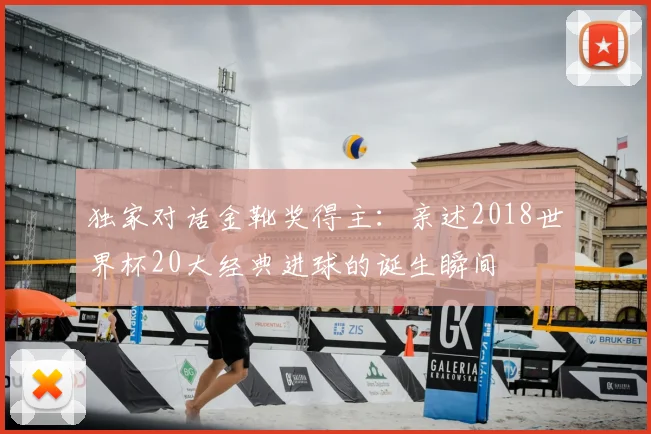 独家对话金靴奖得主:亲述2018世界杯20大经典进球的诞生瞬间