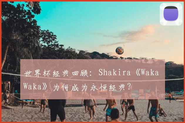 世界杯经典回顾：Shakira《Waka Waka》为何成为永恒经典？