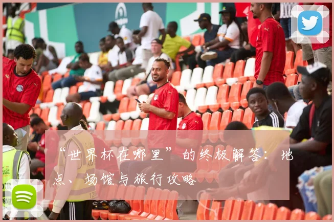 “世界杯在哪里”的终极解答:地点、场馆与旅行攻略