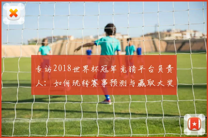 专访2018世界杯冠军竞猜平台负责人：如何玩转赛事预测与赢取大奖