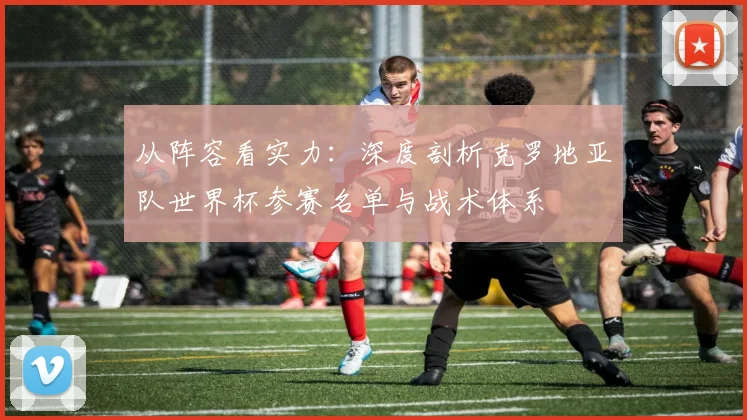 从阵容看实力：深度剖析克罗地亚队世界杯参赛名单与战术体系