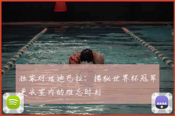 独家对话迪巴拉:揭秘世界杯冠军更衣室内的难忘时刻