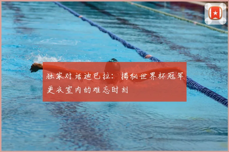 独家对话迪巴拉:揭秘世界杯冠军更衣室内的难忘时刻