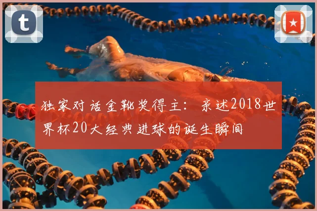 独家对话金靴奖得主:亲述2018世界杯20大经典进球的诞生瞬间